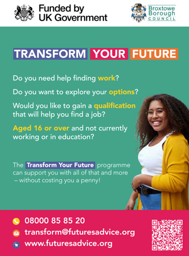 Transform Your Future. Do you need help finding work? Do you want to explore your options? Would you like to gain a qualification that will help you find a job? Aged 16 or over and not currently in work or education? The transform your future programme can support you with all of that and more - without costing you a penny!