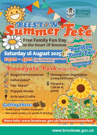 Beeston Summer fete. Free family fun day in the heart of Beeston. Don't miss out on the Beeston Food Fair at Beeston Square on the same day from 8am to 3pm. Saturday 16 August 2025, 12pm - 4pm. Carnival parade starts at 12pm from Foster Avenue. Broadgate Park, NG9 2LN. Stage performances, inflatables, fair rides, puppet shows, arts and crafts, homegrown vegetables competitions, flowers cakes and jams. Getting there, walk/cycle/use public transport. Use town Centre car parks if driving.