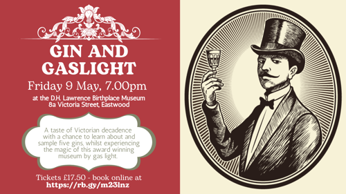 Gin and Gaslight. Friday 9 May, 7pm at the D.H. Lawrence Birthplace Museum A taste of Victorian decadence  with a chance to learn about and sample five gins, whilst experiencing the magic of this award winning museum by gas light. Tickets £17.50 - book online at https://rb.gy/m23lnz