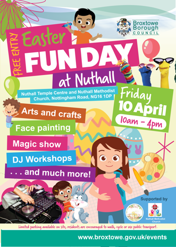 Free entry, Easter Fun Day at Nuthall. Nuthall Temple Centre and Nuthall Methodist Church, Nottingham Road, NG16 1DP. Friday 10 April, 10am - 4pm. Arts and crafts, face painting, magic show, DJ workshops, and much more! Limited parking on site, residents are encourage to walk, cycle, or use public transport. Web link: www.broxtowe.gov.uk/events