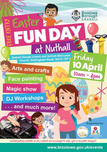 Free entry, Easter Fun Day at Nuthall. Nuthall Temple Centre and Nuthall Methodist Church, Nottingham Road, NG16 1DP. Friday 10 April, 10am - 4pm. Arts and crafts, face painting, magic show, DJ workshops, and much more! Limited parking on site, residents are encourage to walk, cycle, or use public transport. Web link: www.broxtowe.gov.uk/events